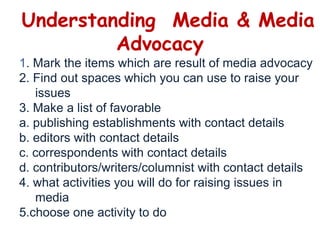 Understanding  Media & Media Advocacy1. Mark the items which are result of media advocacy2. Find out spaces which you can use to raise your 	issues3. Make a list of favorablea. publishing establishments with contact detailsb. editors with contact detailsc. correspondents with contact detailsd. contributors/writers/columnist with contact details4. what activities you will do for raising issues in 	media5.choose one activity to do 