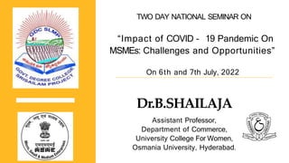 On 6th and 7th July, 2022
Dr.B.SHAILAJA
Assistant Professor,
Department of Commerce,
University College For Women,
Osmania University, Hyderabad.
TWO DAY NATIONAL SEMINAR ON
“Impact of COVID – 19 Pandemic On
MSMEs: Challenges and Opportunities”
 