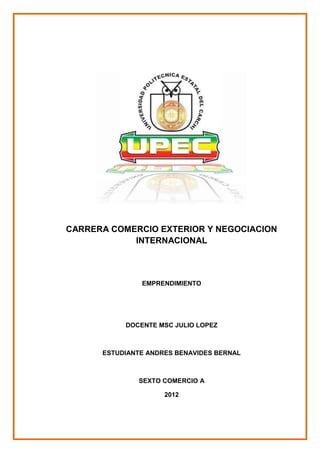 CARRERA COMERCIO EXTERIOR Y NEGOCIACION
            INTERNACIONAL



               EMPRENDIMIENTO




           DOCENTE MSC JULIO LOPEZ



      ESTUDIANTE ANDRES BENAVIDES BERNAL



              SEXTO COMERCIO A

                     2012
 