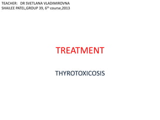 TEACHER: DR SVETLANA VLADIMIROVNA
SHAILEE PATEL,GROUP 39, 6th course,2013

TREATMENT
THYROTOXICOSIS

 