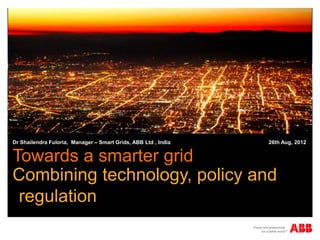 Dr Shailendra Fuloria, Manager – Smart Grids, ABB Ltd , India   26th Aug, 2012


Towards a smarter grid
Combining technology, policy and
 regulation
 