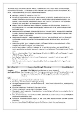 JIO services along with other co. Brands like LYF / Jio Money etc. with superior Brand visibility through
various media options ATL – OOH / RADIO / DIGITAL MARKETING / APPS / Trade and Retail Visibility. BTL –
POSM / Road Shows / Rural Activation / Segmented Activations.
 Managing a team of 10 individuals across 50 JC.
 Creating strategic visibility plan through OOH solutions by deploying more than 500 sites and of
UNPAID to be owned by organization. These are UNPAID media option created through our own
channel / assets which has given visibility of more than 0.5mn sq.ft. across state. This is over and
above the paid media which we have used to create buzz.
 Heading the Trade Marketing Team, strategizing and executing retail visibility at more than 50K
outlets across the state. These will include Signages, Hard and soft POSM, it’s monitoring, content
refresh and audits.
 Responsible for designing and implementing system to track and monitor deployment of marketing
at outlets, audit and maintenance of OOH site and retails signages, tracking the effectiveness of BTL
campaign through various system.
 Responsible for handling a marketing budgets in excess of 100 crores for the state. The same to be
monitored & tracked and ensuring effective utilization across various marketing activities and
elements.
 As a senior member of the management team, involved with different business verticals in fixing
strategic marketing plans base of business objective.
 Develop long, medium, small term strategies for various communications with special focus on
deeper participation across the value chain and ensuring it reaches and effectively delivers to the last
mile.
 Planned and executed one of the largest signage drive ever with 2.5Mn sq.ft retail signages in a span
of 30 DAYS across all geographies.
 Have deployed robust audit mechanisms and processes to ensure the investments are rightly
handled till the last mile.
 With all media medium prepared and deployed launch plan, anticipated to be the biggest launch
across the globe.
Idea Cellular Ltd Marcomm Head (Sr.Mgr) – Marketing Jaipur (Rajasthan)
Duration: June’2008 – May’2015 (Assistant Manager to Senior Manager)
Job Responsibilities: Brand Management, Media Planning, Advertisements, Events / Promotions Planning &
Management, Product Launches & PR Coverage, Marketing Operations, Visibility
Initiatives.
Role:
 Complete responsibility for the Brand Health in state
 Developing annual brand plans and budget planning.
 Driving brand preference and consideration through a mix of brand communication, media planning
and activation.
 Consumer engagement initiatives to drive brand affinity.
 Visibility initiatives to improve brand visibility and stature.
 Playing a key role in supporting the product team by developing an effective communication plan for
product promotion.
 Plan, Develop Innovative & cost effective POP & OOH mediums for the circle to increase TOMA & ITP
of Idea Brand in Rajasthan state.
 Planning & launching of mobile service in new rural Towns across Rajasthan for new customer
acquisition.
 Deriving Proper Media Mix & Media Selection for Maximum Reach after analysis such as
 