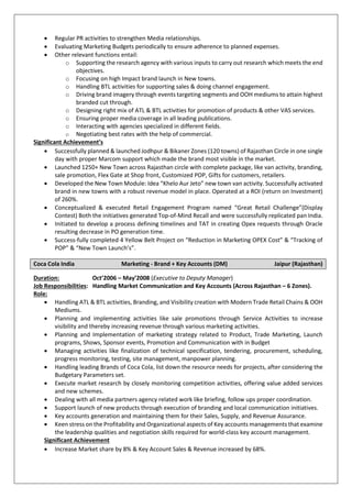  Regular PR activities to strengthen Media relationships.
 Evaluating Marketing Budgets periodically to ensure adherence to planned expenses.
 Other relevant functions entail:
o Supporting the research agency with various inputs to carry out research which meets the end
objectives.
o Focusing on high Impact brand launch in New towns.
o Handling BTL activities for supporting sales & doing channel engagement.
o Driving brand imagery through events targeting segments and OOH mediums to attain highest
branded cut through.
o Designing right mix of ATL & BTL activities for promotion of products & other VAS services.
o Ensuring proper media coverage in all leading publications.
o Interacting with agencies specialized in different fields.
o Negotiating best rates with the help of commercial.
Significant Achievement’s
 Successfully planned & launched Jodhpur & Bikaner Zones (120 towns) of Rajasthan Circle in one single
day with proper Marcom support which made the brand most visible in the market.
 Launched 1250+ New Town across Rajasthan circle with complete package, like van activity, branding,
sale promotion, Flex Gate at Shop front, Customized POP, Gifts for customers, retailers.
 Developed the New Town Module: Idea “Khelo Aur Jeto” new town van activity. Successfully activated
brand in new towns with a robust revenue model in place. Operated at a ROI (return on Investment)
of 260%.
 Conceptualized & executed Retail Engagement Program named “Great Retail Challenge”(Display
Contest) Both the initiatives generated Top-of-Mind Recall and were successfully replicated pan India.
 Initiated to develop a process defining timelines and TAT in creating Opex requests through Oracle
resulting decrease in PO generation time.
 Success-fully completed 4 Yellow Belt Project on “Reduction in Marketing OPEX Cost” & “Tracking of
POP” & “New Town Launch’s”.
Coca Cola India Marketing - Brand + Key Accounts (DM) Jaipur (Rajasthan)
Duration: Oct’2006 – May’2008 (Executive to Deputy Manager)
Job Responsibilities: Handling Market Communication and Key Accounts (Across Rajasthan – 6 Zones).
Role:
 Handling ATL & BTL activities, Branding, and Visibility creation with Modern Trade Retail Chains & OOH
Mediums.
 Planning and implementing activities like sale promotions through Service Activities to increase
visibility and thereby increasing revenue through various marketing activities.
 Planning and Implementation of marketing strategy related to Product, Trade Marketing, Launch
programs, Shows, Sponsor events, Promotion and Communication with in Budget
 Managing activities like finalization of technical specification, tendering, procurement, scheduling,
progress monitoring, testing, site management, manpower planning.
 Handling leading Brands of Coca Cola, list down the resource needs for projects, after considering the
Budgetary Parameters set.
 Execute market research by closely monitoring competition activities, offering value added services
and new schemes.
 Dealing with all media partners agency related work like briefing, follow ups proper coordination.
 Support launch of new products through execution of branding and local communication initiatives.
 Key accounts generation and maintaining them for their Sales, Supply, and Revenue Assurance.
 Keen stress on the Profitability and Organizational aspects of Key accounts managements that examine
the leadership qualities and negotiation skills required for world-class key account management.
Significant Achievement
 Increase Market share by 8% & Key Account Sales & Revenue increased by 68%.
 