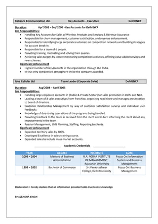 Reliance Communication Ltd. Key Accounts – Executive Delhi/NCR
Duration: Apr’2005 – Sep’2006 - Key Accounts for Delhi NCR
Job Responsibilities:
 Handling Key Accounts for Sales of Wireless Products and Services & Revenue Assurance
 Responsible for churn management, customer satisfaction, and revenue enhancement.
 Responsible for identifying large corporate customers on competition networks and building strategies
for account break-in.
 Responsible for a team of 6 people.
 Providing training, motivating and solving their queries.
 Achieving sales targets by closely monitoring competition activities, offering value added services and
new schemes.
Significant Achievement
 Highest number of Key Accounts in the organization through Out India.
 In that very competitive atmosphere thrice the company awarded.
Idea Cellular Ltd Team Leader (Corporate Sales) Delhi/NCR
Duration: Aug’2004 – April’2005
Job Responsibilities:
 Handling large corporate accounts in (Public & Private Sector) for sales promotion in Delhi and NCR.
 Leading a team of 8 sales executives from franchise, organizing road show and manages presentation
to board of directors.
 Customer Relationship Management by way of customer satisfaction surveys and individual user
feedbacks
 Knowledge of day-to-day operations of the programs being handled.
 Providing feedback to the team as received from the client and in turn informing the client about any
improvements in the team
 Roaster Management, Shift Planning, Staffing, Reporting to clients.
Significant Achievement
 Expanded territory sales by 200%.
 Developed Excellence in sales training course.
 Expanded sales to include mass-market accounts.
__________________ Academic Credentials ______________________
YEAR DEGREE INSTITUTE CORE
2002 – 2004 Masters of Business
Administration
R.A. PODAR INSTITUTE
OF MANAGEMENT,
Rajasthan University
Focus On: Information
System and Business
Management
1999 – 2002 Bachelor of Commerce Sri.Venkateshwar
College, Delhi University
Focus On: Business
Management
Declaration: I hereby declare that all information provided holds true to my knowledge
SHALENDRA SINGH
 