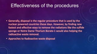 Effectiveness of the procedures
• Generally, disposal is the regular procedure that is used by the
nuclear powered countries these days. However, by finding new
fastest and effective ways to remove the radiations like the sulfide
sponge or Notre Dame Thorium Borate-1 would also helping the
radioactive waste removal.
• Approches to Radioactive waste disposal
 