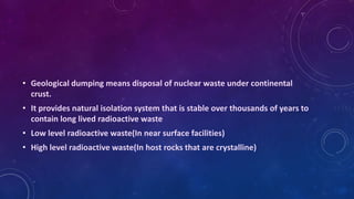 • Geological dumping means disposal of nuclear waste under continental
crust.
• It provides natural isolation system that is stable over thousands of years to
contain long lived radioactive waste
• Low level radioactive waste(In near surface facilities)
• High level radioactive waste(In host rocks that are crystalline)
 