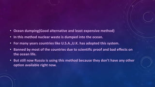 • Ocean dumping(Good alternative and least expensive method)
• In this method nuclear waste is dumped into the ocean.
• For many years countries like U.S.A.,U.K. has adopted this system.
• Banned by most of the countries due to scientific proof and bad effects on
the ocean life.
• But still now Russia is using this method because they don’t have any other
option available right now.
 