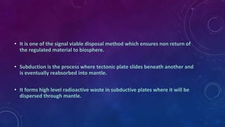 • It is one of the signal viable disposal method which ensures non return of
the regulated material to biosphere.
• Subduction is the process where tectonic plate slides beneath another and
is eventually reabsorbed into mantle.
• It forms high level radioactive waste in subductive plates where it will be
dispersed through mantle.
 