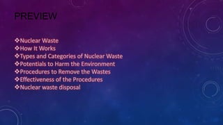 PREVIEW
Nuclear Waste
How It Works
Types and Categories of Nuclear Waste
Potentials to Harm the Environment
Procedures to Remove the Wastes
Effectiveness of the Procedures
Nuclear waste disposal
 