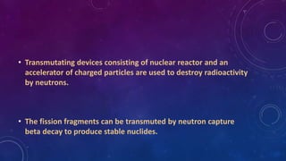 • Transmutating devices consisting of nuclear reactor and an
accelerator of charged particles are used to destroy radioactivity
by neutrons.
• The fission fragments can be transmuted by neutron capture
beta decay to produce stable nuclides.
 