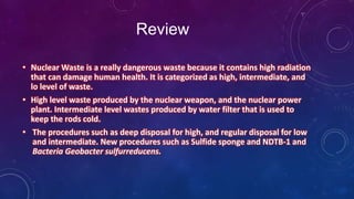 Review
• Nuclear Waste is a really dangerous waste because it contains high radiation
that can damage human health. It is categorized as high, intermediate, and
lo level of waste.
• High level waste produced by the nuclear weapon, and the nuclear power
plant. Intermediate level wastes produced by water filter that is used to
keep the rods cold.
• The procedures such as deep disposal for high, and regular disposal for low
and intermediate. New procedures such as Sulfide sponge and NDTB-1 and
Bacteria Geobacter sulfurreducens.
 