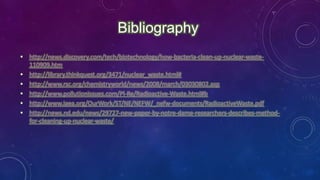 • http://news.discovery.com/tech/biotechnology/how-bacteria-clean-up-nuclear-waste-
110909.htm
• http://library.thinkquest.org/3471/nuclear_waste.html#
• http://www.rsc.org/chemistryworld/news/2008/march/03030802.asp
• http://www.pollutionissues.com/Pl-Re/Radioactive-Waste.html#b
• http://www.iaea.org/OurWork/ST/NE/NEFW/_nefw-documents/RadioactiveWaste.pdf
• http://news.nd.edu/news/29727-new-paper-by-notre-dame-researchers-describes-method-
for-cleaning-up-nuclear-waste/
Bibliography
 