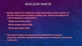 NUCLEAR WASTE
• Nuclear waste is the radioactive waste produced by nuclear reactors, or
left over from research projects, medical uses, and the manufacture of
nuclear weapons It categorized as;
High-level Waste (HLW),
Intermediate Waste (ILW)
Low-level Waste (LLW)
• The nuclear wastes are composed of a combination of uranium,
plutonium, and other radioactive elements such as neptunium, americium,
curium, etc.
 