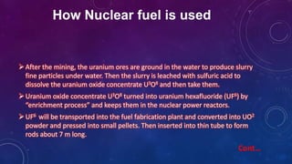 How Nuclear fuel is used
After the mining, the uranium ores are ground in the water to produce slurry
fine particles under water. Then the slurry is leached with sulfuric acid to
dissolve the uranium oxide concentrate U3O8 and then take them.
Uranium oxide concentrate U3O8 turned into uranium hexafluoride (UF6) by
“enrichment process” and keeps them in the nuclear power reactors.
UF6 will be transported into the fuel fabrication plant and converted into UO2
powder and pressed into small pellets. Then inserted into thin tube to form
rods about 7 m long.
Cont…
 