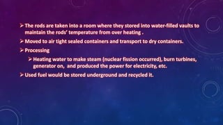 The rods are taken into a room where they stored into water-filled vaults to
maintain the rods’ temperature from over heating .
Moved to air tight sealed containers and transport to dry containers.
Processing
Heating water to make steam (nuclear fission occurred), burn turbines,
generator on, and produced the power for electricity, etc.
Used fuel would be stored underground and recycled it.
 