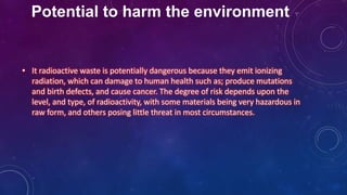 Potential to harm the environment
• It radioactive waste is potentially dangerous because they emit ionizing
radiation, which can damage to human health such as; produce mutations
and birth defects, and cause cancer. The degree of risk depends upon the
level, and type, of radioactivity, with some materials being very hazardous in
raw form, and others posing little threat in most circumstances.
 