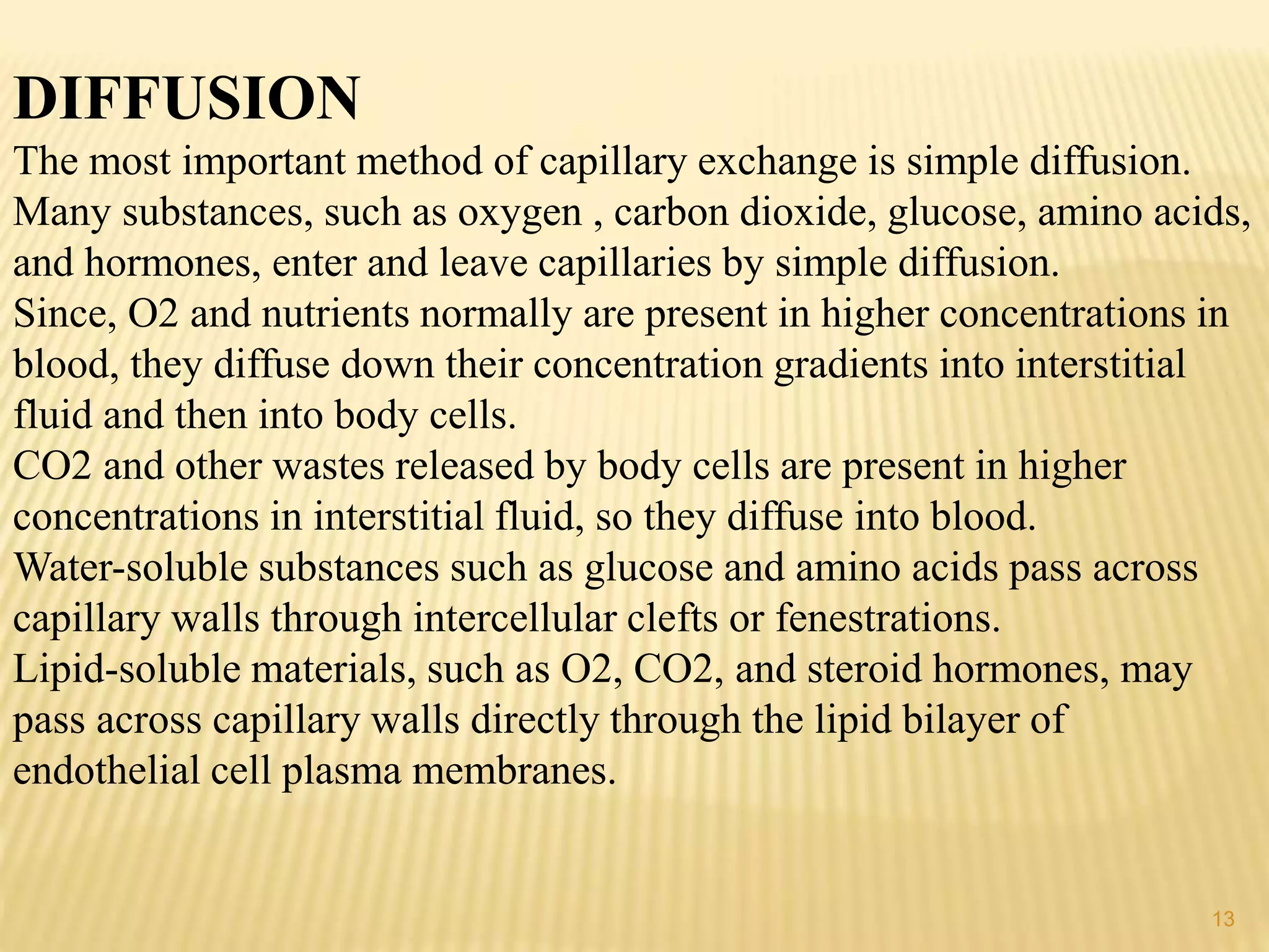 DIFFUSION
The most important method of capillary exchange is simple diffusion.
Many substances, such as oxygen , carbon dioxide, glucose, amino acids,
and hormones, enter and leave capillaries by simple diffusion.
Since, O2 and nutrients normally are present in higher concentrations in
blood, they diffuse down their concentration gradients into interstitial
fluid and then into body cells.
CO2 and other wastes released by body cells are present in higher
concentrations in interstitial fluid, so they diffuse into blood.
Water-soluble substances such as glucose and amino acids pass across
capillary walls through intercellular clefts or fenestrations.
Lipid-soluble materials, such as O2, CO2, and steroid hormones, may
pass across capillary walls directly through the lipid bilayer of
endothelial cell plasma membranes.
13
 