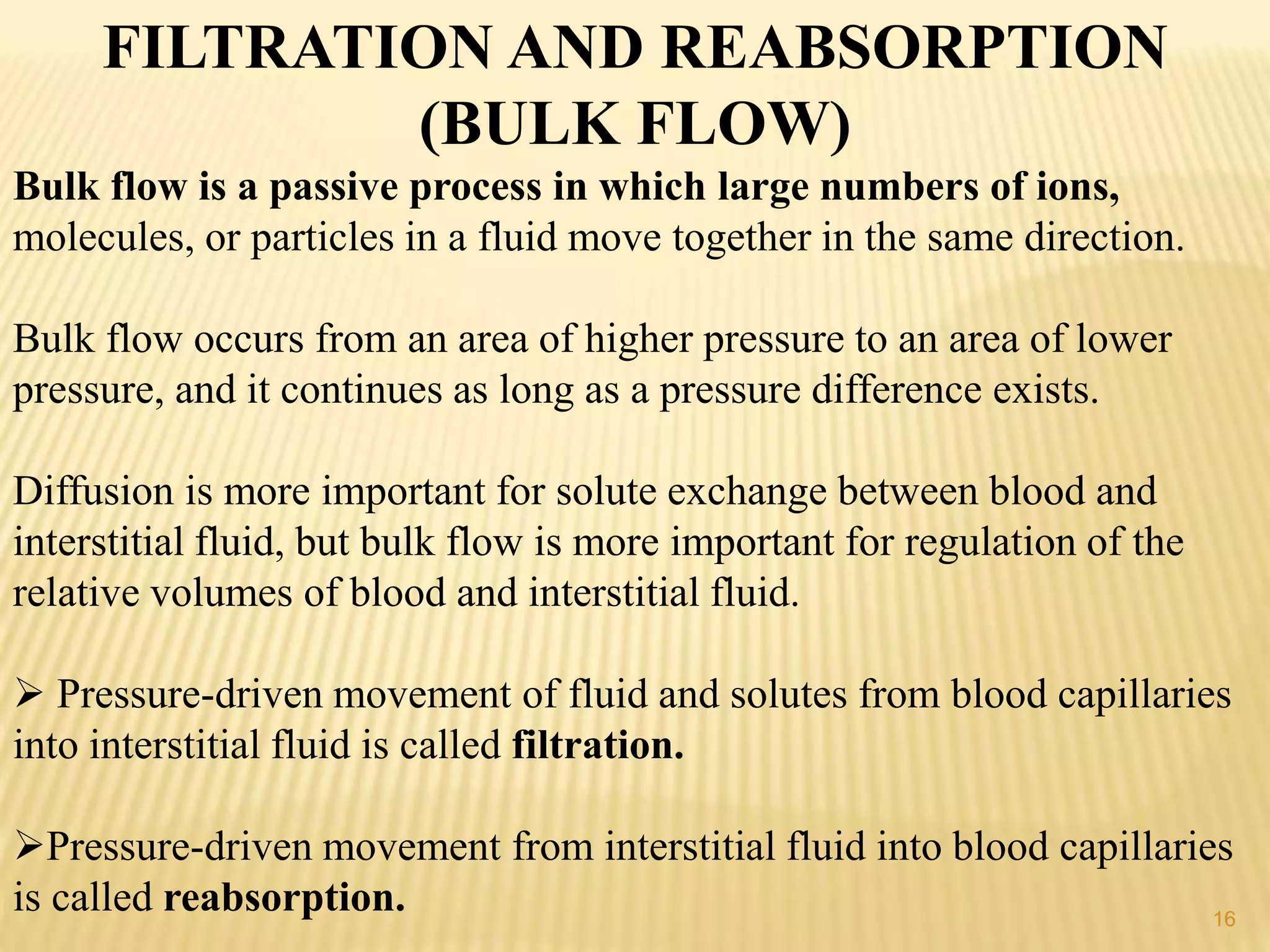 FILTRATION AND REABSORPTION
(BULK FLOW)
Bulk flow is a passive process in which large numbers of ions,
molecules, or particles in a fluid move together in the same direction.
Bulk flow occurs from an area of higher pressure to an area of lower
pressure, and it continues as long as a pressure difference exists.
Diffusion is more important for solute exchange between blood and
interstitial fluid, but bulk flow is more important for regulation of the
relative volumes of blood and interstitial fluid.
 Pressure-driven movement of fluid and solutes from blood capillaries
into interstitial fluid is called filtration.
Pressure-driven movement from interstitial fluid into blood capillaries
is called reabsorption. 16
 