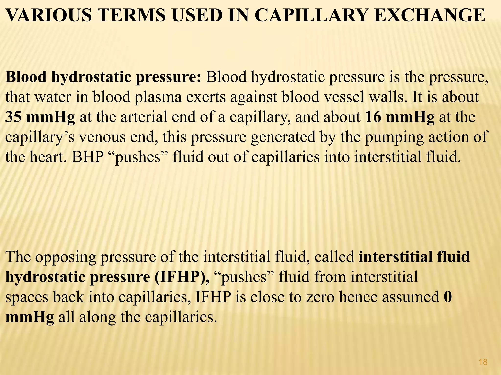 VARIOUS TERMS USED IN CAPILLARY EXCHANGE
Blood hydrostatic pressure: Blood hydrostatic pressure is the pressure,
that water in blood plasma exerts against blood vessel walls. It is about
35 mmHg at the arterial end of a capillary, and about 16 mmHg at the
capillary’s venous end, this pressure generated by the pumping action of
the heart. BHP “pushes” fluid out of capillaries into interstitial fluid.
The opposing pressure of the interstitial fluid, called interstitial fluid
hydrostatic pressure (IFHP), “pushes” fluid from interstitial
spaces back into capillaries, IFHP is close to zero hence assumed 0
mmHg all along the capillaries.
18
 