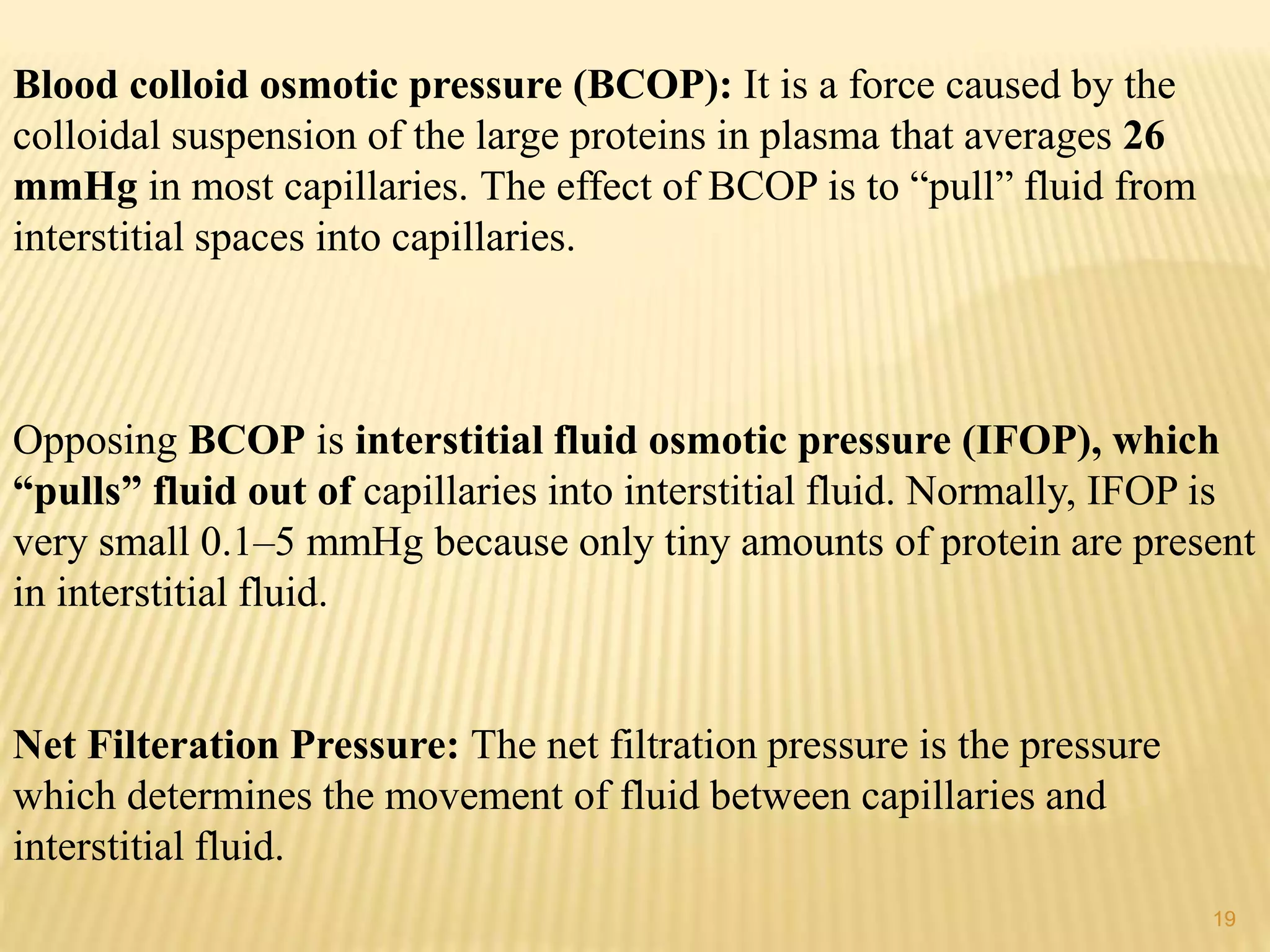 Blood colloid osmotic pressure (BCOP): It is a force caused by the
colloidal suspension of the large proteins in plasma that averages 26
mmHg in most capillaries. The effect of BCOP is to “pull” fluid from
interstitial spaces into capillaries.
Opposing BCOP is interstitial fluid osmotic pressure (IFOP), which
“pulls” fluid out of capillaries into interstitial fluid. Normally, IFOP is
very small 0.1–5 mmHg because only tiny amounts of protein are present
in interstitial fluid.
Net Filteration Pressure: The net filtration pressure is the pressure
which determines the movement of fluid between capillaries and
interstitial fluid.
19
 