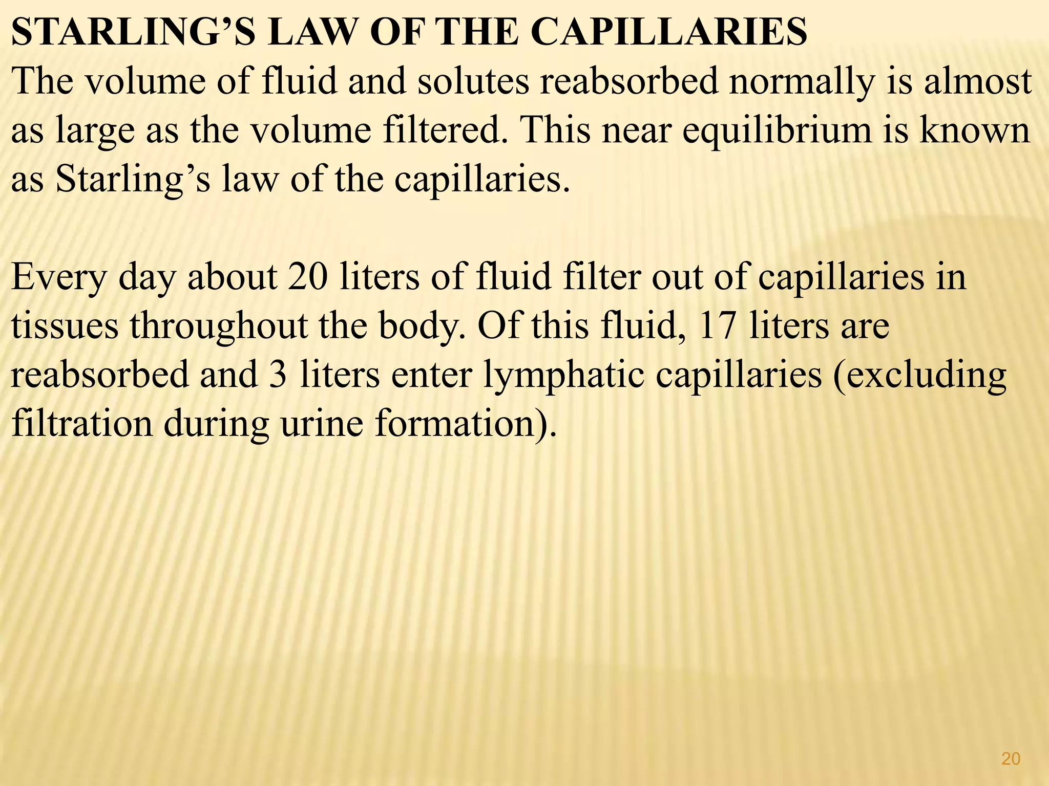STARLING’S LAW OF THE CAPILLARIES
The volume of fluid and solutes reabsorbed normally is almost
as large as the volume filtered. This near equilibrium is known
as Starling’s law of the capillaries.
Every day about 20 liters of fluid filter out of capillaries in
tissues throughout the body. Of this fluid, 17 liters are
reabsorbed and 3 liters enter lymphatic capillaries (excluding
filtration during urine formation).
20
 
