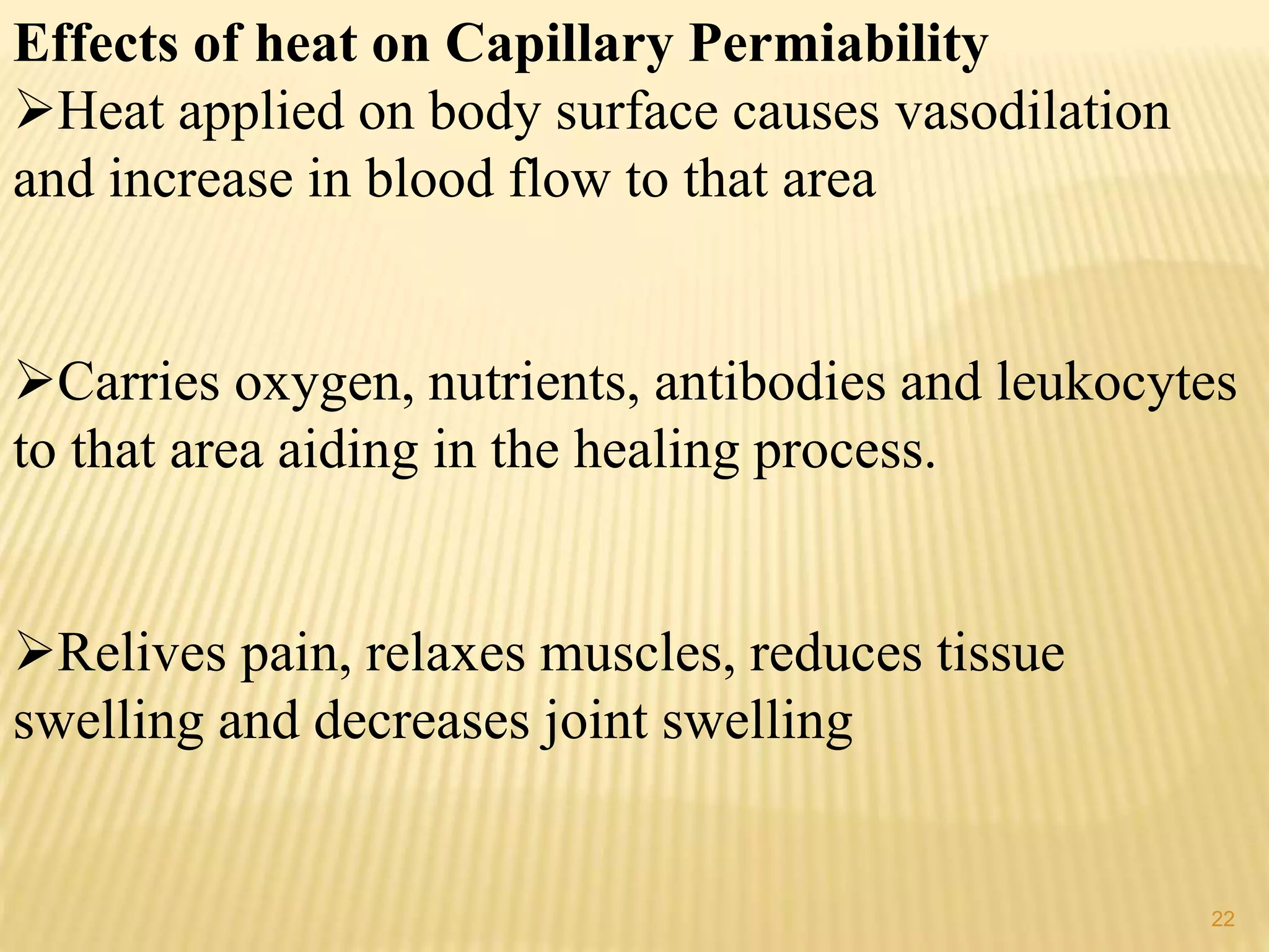 Effects of heat on Capillary Permiability
Heat applied on body surface causes vasodilation
and increase in blood flow to that area
Carries oxygen, nutrients, antibodies and leukocytes
to that area aiding in the healing process.
Relives pain, relaxes muscles, reduces tissue
swelling and decreases joint swelling
22
 