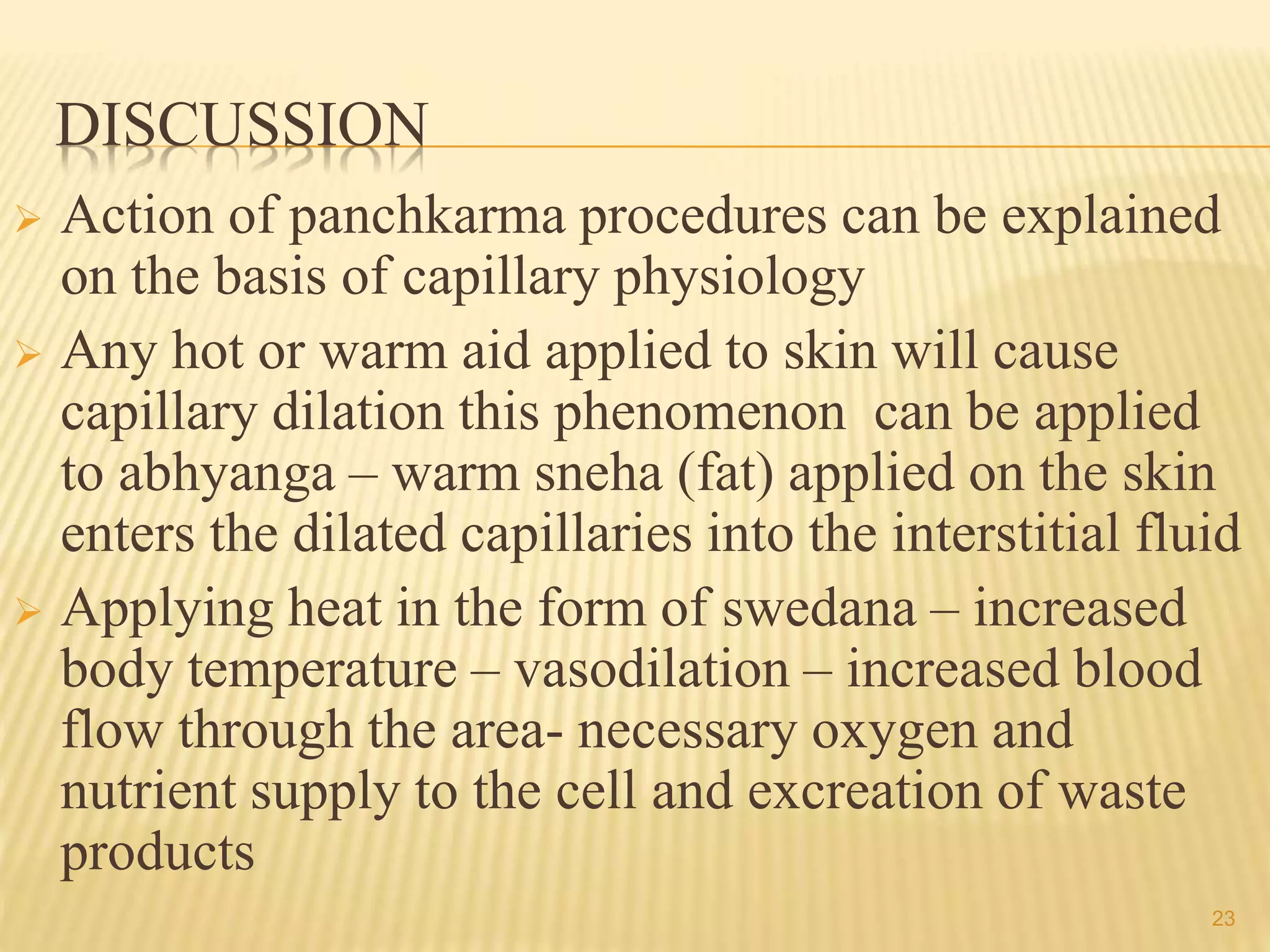 DISCUSSION
 Action of panchkarma procedures can be explained
on the basis of capillary physiology
 Any hot or warm aid applied to skin will cause
capillary dilation this phenomenon can be applied
to abhyanga – warm sneha (fat) applied on the skin
enters the dilated capillaries into the interstitial fluid
 Applying heat in the form of swedana – increased
body temperature – vasodilation – increased blood
flow through the area- necessary oxygen and
nutrient supply to the cell and excreation of waste
products
23
 