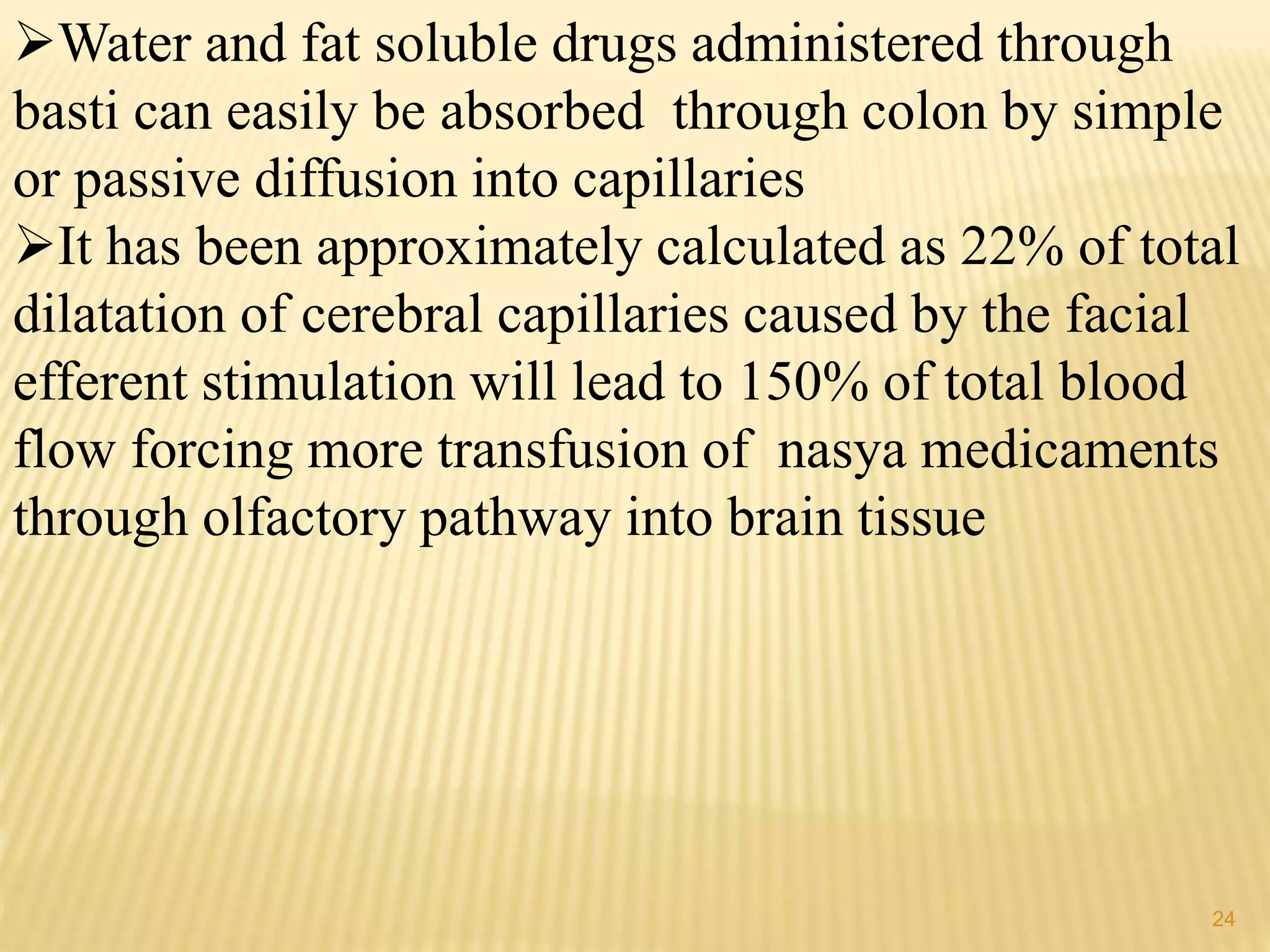 Water and fat soluble drugs administered through
basti can easily be absorbed through colon by simple
or passive diffusion into capillaries
It has been approximately calculated as 22% of total
dilatation of cerebral capillaries caused by the facial
efferent stimulation will lead to 150% of total blood
flow forcing more transfusion of nasya medicaments
through olfactory pathway into brain tissue
24
 