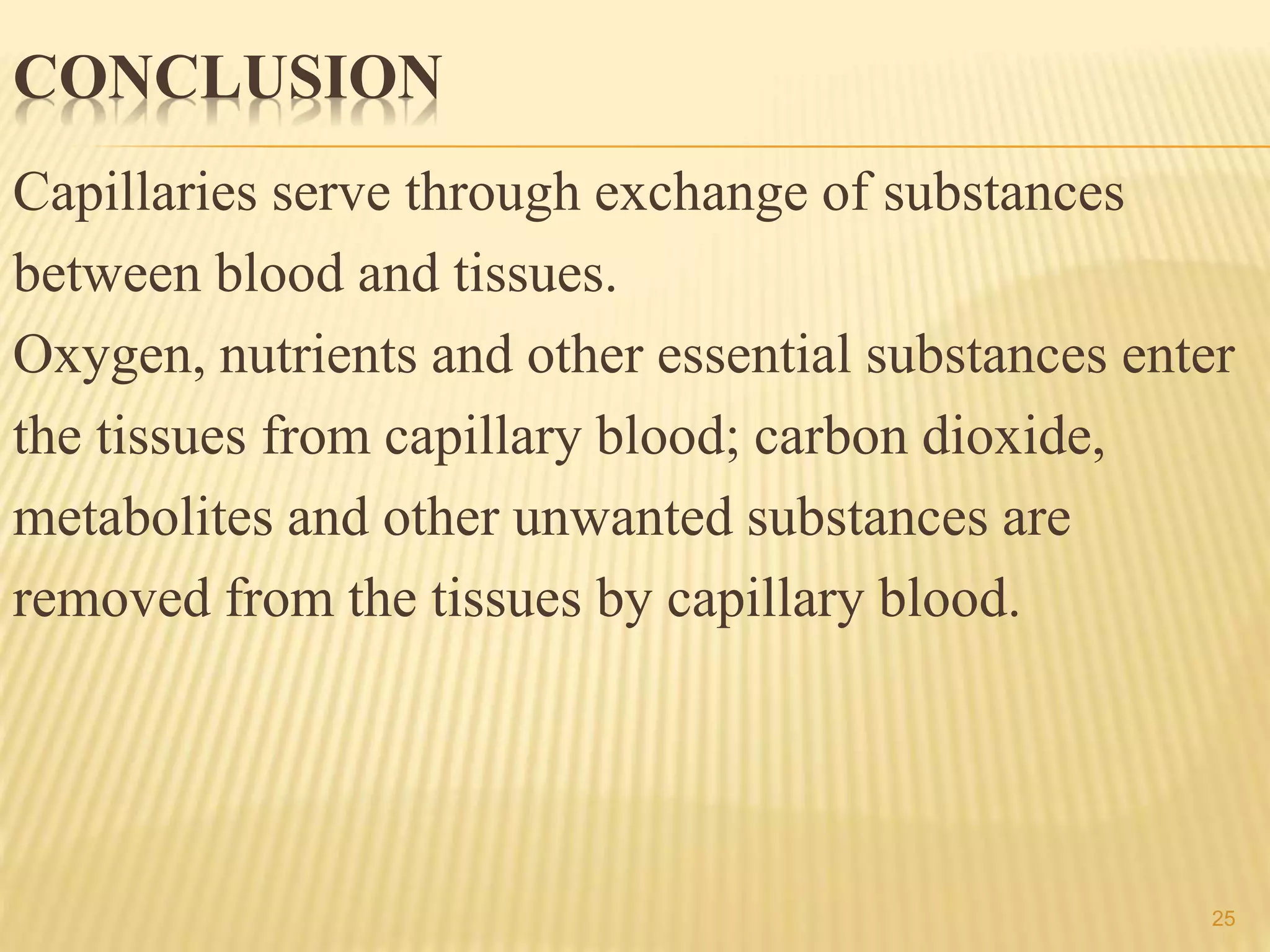 CONCLUSION
Capillaries serve through exchange of substances
between blood and tissues.
Oxygen, nutrients and other essential substances enter
the tissues from capillary blood; carbon dioxide,
metabolites and other unwanted substances are
removed from the tissues by capillary blood.
25
 