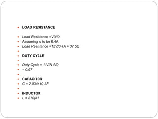  LOAD RESISTANCE
 Load Resistance =V0/I0
 Assuming Io to be 0.4A
 Load Resistance =15V/0.4A = 37.5Ω

 DUTY CYCLE

 Duty Cycle = 1-VIN /V0
 = 0.67

 CAPACITOR
 C = 2.034×10-3F

 INDUCTOR
 L = 870μH
 