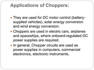 Applications of Choppers:
 They are used for DC motor control (battery-
supplied vehicles), solar energy conversion
and wind energy conversion.
 Choppers are used in electric cars, airplanes
and spaceships, where onboard-regulated DC
power supplies are required.
 In general, Chopper circuits are used as
power supplies in computers, commercial
electronics, electronic instruments.
 