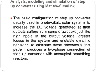 Analysis, modeling and simulation of step
up converter using Matlab–Simulink
 The basic configuration of step up converter
usually used in photovoltaic solar systems to
increase the DC voltage generated at their
outputs suffers from some drawbacks just like
high ripple in the output voltage, greater
losses in the system and unstable dynamic
behavior. To eliminate these drawbacks, this
paper introduces a two-phase connection of
step up converter with uncoupled smoothing
reactors.
 