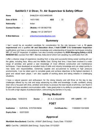 Sat/Air/3.1 U Diver, Tr. Air Supervisor & Safety Officer
Name : SHAILESH KOCHAREKAR
Date of Birth : 14/01/1983 AGE : 33
Nationality : Indian
Contact Number : (Mobile) +91 9819637758
(Home) +91 22 28973017
E-Mail Address : shileshkocharekar@yahoo.com
Summery
I feel I would be an excellent candidate for consideration for the role because I am a 13 years
experienced and a qualified Air and Saturation diver, I hold CSWIP 3.1U Underwater Inspection
qualifications and have a comprehensive knowledge and understanding of inspection techniques including
MPI, UT and CP inspection. In addition, I am also currently completed my IOSH Managing Safety v.4.0 &
NEBOSH IGC courses from NIST, Mumbai, India and of which I am awaiting my certificates from UK.
I offer a diverse range of experience resulting from a long and successful diving career working all over
the globe, including Asia, Africa and the Middle East. During that time, I have been involved in a wide
range of activities and gained a vast knowledge of most offshore construction and maintenance
techniques. I have developed an excellent body of skills and industry knowledge and can adapt quickly to
new tasks and responsibilities. Extremely capable and accustomed to working in high pressure
environments, I can be relied upon to complete goals and achieve objectives to the highest standard. A
good and valued team player, I am also capable of working alone and taking initiative in challenging
situations.
I have a natural passion and enthusiasm for the diving industry and still thrive on the day to day
challenges offered by my role and enjoy advancing my skills and knowledge. A safe, confident, strong
diver who is focused with drive, ambition and strives to produce the best results at all times, I am fluent in
English and have excellent communication skills. I take great pride in my ability to complete all tasks given
to me with a high degree of professionalism, overcoming any barriers in my way.
Diving Medical
Expiry Date: 19/06/2016 Doctor : Dr. A. C. KULKARNI FIT / UNFIT: FIT
FOET
Institution : SURVIVAL SYSTEM INDIA Certificate No.: 11065858110416009
Expiry Date : 02/07/2020
Approval
WorkSafe New Zealand: Card No.: A16047 (Bell Diving); Expiry Date: 17/3/2021
ADCI: Card No.: L9655293 (Bell Diving); Expiry Date: 07/12/2021
 