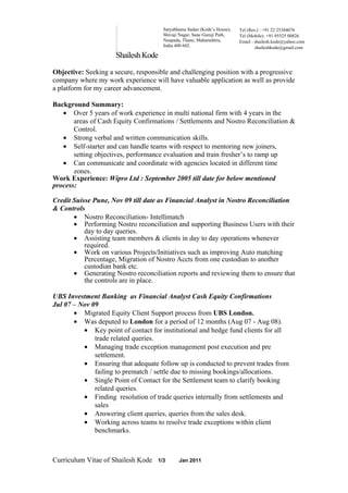Satyabhama Sadan (Kode’s House),   Tel (Res.) : +91 22 25384076
                                      Shivaji Nagar, Sane Guruji Path,   Tel (Mobile): +91 95525 00826
                                      Naupada, Thane, Maharashtra,       Email : shailesh.kode@yahoo.com
                                      India 400 602.                             shaileshkode@gmail.com
                     Shailesh Kode

Objective: Seeking a secure, responsible and challenging position with a progressive
company where my work experience will have valuable application as well as provide
a platform for my career advancement.

Background Summary:
   • Over 5 years of work experience in multi national firm with 4 years in the
       areas of Cash Equity Confirmations / Settlements and Nostro Reconciliation &
       Control.
   • Strong verbal and written communication skills.
   • Self-starter and can handle teams with respect to mentoring new joiners,
       setting objectives, performance evaluation and train fresher’s to ramp up
   • Can communicate and coordinate with agencies located in different time
       zones.
Work Experience: Wipro Ltd : September 2005 till date for below mentioned
process:

Credit Suisse Pune, Nov 09 till date as Financial Analyst in Nostro Reconciliation
& Controls
       • Nostro Reconciliation- Intellimatch
       • Performing Nostro reconciliation and supporting Business Users with their
           day to day queries.
       • Assisting team members & clients in day to day operations whenever
           required.
       • Work on various Projects/Initiatives such as improving Auto matching
           Percentage, Migration of Nostro Accts from one custodian to another
           custodian bank etc.
       • Generating Nostro reconciliation reports and reviewing them to ensure that
           the controls are in place.

UBS Investment Banking as Financial Analyst Cash Equity Confirmations
Jul 07 – Nov 09
       • Migrated Equity Client Support process from UBS London.
       • Was deputed to London for a period of 12 months (Aug 07 - Aug 08).
          • Key point of contact for institutional and hedge fund clients for all
              trade related queries.
          • Managing trade exception management post execution and pre
              settlement.
          • Ensuring that adequate follow up is conducted to prevent trades from
              failing to prematch / settle due to missing bookings/allocations.
          • Single Point of Contact for the Settlement team to clarify booking
              related queries.
          • Finding resolution of trade queries internally from settlements and
              sales
          • Answering client queries, queries from the sales desk.
          • Working across teams to resolve trade exceptions within client
              benchmarks.



Curriculum Vitae of Shailesh Kode   1/3      Jan 2011
 
