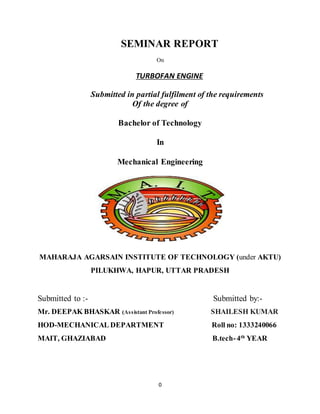 0
SEMINAR REPORT
On
TURBOFAN ENGINE
Submitted in partial fulfilment of the requirements
Of the degree of
Bachelor of Technology
In
Mechanical Engineering
MAHARAJA AGARSAIN INSTITUTE OF TECHNOLOGY (under AKTU)
PILUKHWA, HAPUR, UTTAR PRADESH
Submitted to :- Submitted by:-
Mr. DEEPAK BHASKAR (Assistant Professor) SHAILESH KUMAR
HOD-MECHANICAL DEPARTMENT Roll no: 1333240066
MAIT, GHAZIABAD B.tech-4th
YEAR
 