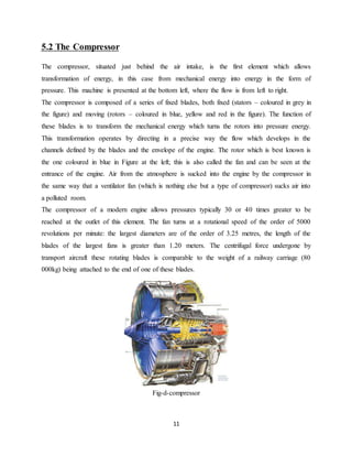 11
5.2 The Compressor
The compressor, situated just behind the air intake, is the first element which allows
transformation of energy, in this case from mechanical energy into energy in the form of
pressure. This machine is presented at the bottom left, where the flow is from left to right.
The compressor is composed of a series of fixed blades, both fixed (stators – coloured in grey in
the figure) and moving (rotors – coloured in blue, yellow and red in the figure). The function of
these blades is to transform the mechanical energy which turns the rotors into pressure energy.
This transformation operates by directing in a precise way the flow which develops in the
channels defined by the blades and the envelope of the engine. The rotor which is best known is
the one coloured in blue in Figure at the left; this is also called the fan and can be seen at the
entrance of the engine. Air from the atmosphere is sucked into the engine by the compressor in
the same way that a ventilator fan (which is nothing else but a type of compressor) sucks air into
a polluted room.
The compressor of a modern engine allows pressures typically 30 or 40 times greater to be
reached at the outlet of this element. The fan turns at a rotational speed of the order of 5000
revolutions per minute: the largest diameters are of the order of 3.25 metres, the length of the
blades of the largest fans is greater than 1.20 meters. The centrifugal force undergone by
transport aircraft these rotating blades is comparable to the weight of a railway carriage (80
000kg) being attached to the end of one of these blades.
Fig-d-compressor
 
