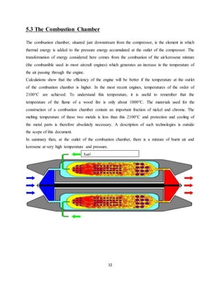 12
5.3 The Combustion Chamber
The combustion chamber, situated just downstream from the compressor, is the element in which
thermal energy is added to the pressure energy accumulated at the outlet of the compressor. The
transformation of energy considered here comes from the combustion of the air/kerosene mixture
(the combustible used in most aircraft engines) which generates an increase in the temperature of
the air passing through the engine.
Calculations show that the efficiency of the engine will be better if the temperature at the outlet
of the combustion chamber is higher. In the most recent engines, temperatures of the order of
2100°C are achieved. To understand this temperature, it is useful to remember that the
temperature of the flame of a wood fire is only about 1000°C. The materials used for the
construction of a combustion chamber contain an important fraction of nickel and chrome. The
melting temperature of these two metals is less than this 2100°C and protection and cooling of
the metal parts is therefore absolutely necessary. A description of such technologies is outside
the scope of this document.
In summary then, at the outlet of the combustion chamber, there is a mixture of burnt air and
kerosene at very high temperature and pressure.
fuel
 