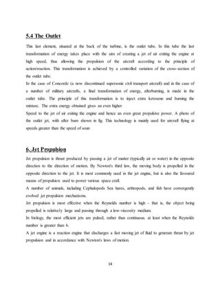 14
5.4 The Outlet
This last element, situated at the back of the turbine, is the outlet tube. In this tube the last
transformation of energy takes place with the aim of creating a jet of air exiting the engine at
high speed, thus allowing the propulsion of the aircraft according to the principle of
action/reaction. This transformation is achieved by a controlled variation of the cross-section of
the outlet tube.
In the case of Concorde (a now discontinued supersonic civil transport aircraft) and in the case of
a number of military aircrafts, a final transformation of energy, afterburning, is made in the
outlet tube. The principle of this transformation is to inject extra kerosene and burning the
mixture. The extra energy obtained gives an even higher
Speed to the jet of air exiting the engine and hence an even great propulsive power. A photo of
the outlet jet, with after burn shown in fig. This technology is mainly used for aircraft flying at
speeds greater than the speed of soun
6. Jet Propulsion
Jet propulsion is thrust produced by passing a jet of matter (typically air or water) in the opposite
direction to the direction of motion. By Newton's third law, the moving body is propelled in the
opposite direction to the jet. It is most commonly used in the jet engine, but is also the favoured
means of propulsion used to power various space craft.
A number of animals, including Cephalopods Sea hares, arthropods, and fish have convergently
evolved jet propulsion mechanisms.
Jet propulsion is most effective when the Reynolds number is high - that is, the object being
propelled is relatively large and passing through a low-viscosity medium.
In biology, the most efficient jets are pulsed, rather than continuous. at least when the Reynolds
number is greater than 6.
A jet engine is a reaction engine that discharges a fast moving jet of fluid to generate thrust by jet
propulsion and in accordance with Newton's laws of motion.
 