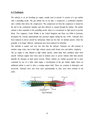 15
6.1 Turbojets
The turbojet is an air breathing jet engine, usually used in aircraft. It consists of a gas turbine
with a propelling nozzle. The gas turbine has an air inlet, a compressor, a combustion chamber,
and a turbine (that drives the compressor). The compressed air from the compressor is heated by
the fuel in the combustion chamber and then allowed to expand through the turbine. The turbine
exhaust is then expanded in the propelling nozzle where it is accelerated to high speed to provide
thrust. Two engineers, Frank Whittle in the United Kingdom and Hans von Ohlin in Germany,
developed the concept independently into practical engines during the late 1930s. Turbojets have
been replaced in slower aircraft by turboprops which use less fuel. At medium speeds, where the
propeller is no longer efficient, turboprops have been replaced by turbofans.
The turbofan is quieter and uses less fuel than the turbojet. Turbojets are still common in
medium range cruise, due to their high exhaust speed, small frontal area, and relative simplicity.
The jet engine is only efficient at high vehicle speeds, which limits their usefulness apart from
aircraft. Turbojet engines have been used in isolated cases to power vehicles other than aircraft,
typically for attempts on land speed records. Where vehicles are 'turbine powered' this is more
commonly by use of a turbo shaft engine, a development of the gas turbine engine where an
additional turbine is used to drive a rotating output shaft. These are common in helicopters and
hovercraft. Turbojets have also been used experimentally to clear snow from switches in rail
yards.
Fig-f-turbojets
 