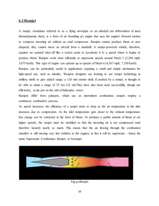 16
6.2 Ramjet
A ramjet, sometimes referred to as a flying stovepipe or an athodyd (an abbreviation of aero
thermodynamic duct), is a form of air breathing jet engine that uses the engine's forward motion
to compress incoming air without an axial compressor. Ramjets cannot produce thrust at zero
airspeed; they cannot move an aircraft from a standstill. A ramjet-powered vehicle, therefore,
requires an assisted take-off like a rocket assist to accelerate it to a speed where it begins to
produce thrust. Ramjets work most efficiently at supersonic speeds around Mach 3 (2,284 mph;
3,675 km/h). This type of engine can operate up to speeds of Mach 6 (4,567 mph; 7,350 km/h).
Ramjets can be particularly useful in applications requiring a small and simple mechanism for
high-speed use, such as missiles. Weapon designers are looking to use ramjet technology in
artillery shells to give added range; a 120 mm mortar shell, if assisted by a ramjet, is thought to
be able to attain a range of 35 km (22 mi).They have also been used successfully, though not
efficiently, as tip jets on the end of helicopter rotors.
Ramjets differ from pulsejets, which use an intermittent combustion; ramjets employ a
continuous combustion process.
As speed increases, the efficiency of a ramjet starts to drop as the air temperature in the inlet
increases due to compression. As the inlet temperature gets closer to the exhaust temperature,
less energy can be extracted in the form of thrust. To produce a usable amount of thrust at yet
higher speeds, the ramjet must be modified so that the incoming air is not compressed (and
therefore heated) nearly as much. This means that the air flowing through the combustion
chamber is still moving very fast (relative to the engine), in fact it will be supersonic - hence the
name Supersonic Combustion Ramjet, or Scramjet.
Fig-g-aRamjet
 