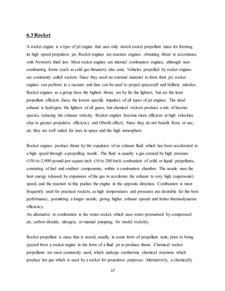 17
6.3 Rocket
A rocket engine is a type of jet engine that uses only stored rocket propellant mass for forming
its high speed propulsive jet. Rocket engines are reaction engines, obtaining thrust in accordance
with Newton's third law. Most rocket engines are internal combustion engines, although non-
combusting forms (such as cold gas thrusters) also exist. Vehicles propelled by rocket engines
are commonly called rockets. Since they need no external material to form their jet, rocket
engines can perform in a vacuum and thus can be used to propel spacecraft and ballistic missiles.
Rocket engines as a group have the highest thrust, are by far the lightest, but are the least
propellant efficient (have the lowest specific impulse) of all types of jet engines. The ideal
exhaust is hydrogen, the lightest of all gases, but chemical rockets produce a mix of heavier
species, reducing the exhaust velocity. Rocket engines become more efficient at high velocities
(due to greater propulsive efficiency and Oberth effect). Since they do not benefit from, or use,
air, they are well suited for uses in space and the high atmosphere.
Rocket engines produce thrust by the expulsion of an exhaust fluid which has been accelerated to
a high speed through a propelling nozzle. The fluid is usually a gas created by high pressure
(150-to-2,900-pound-per-square-inch (10 to 200 bar)) combustion of solid or liquid propellants,
consisting of fuel and oxidiser components, within a combustion chamber. The nozzle uses the
heat energy released by expansion of the gas to accelerate the exhaust to very high (supersonic)
speed, and the reaction to this pushes the engine in the opposite direction. Combustion is most
frequently used for practical rockets, as high temperatures and pressures are desirable for the best
performance, permitting a longer nozzle, giving higher exhaust speeds and better thermodynamic
efficiency.
An alternative to combustion is the water rocket, which uses water pressurised by compressed
air, carbon dioxide, nitrogen, or manual pumping, for model rocketry.
Rocket propellant is mass that is stored, usually in some form of propellant tank, prior to being
ejected from a rocket engine in the form of a fluid jet to produce thrust. Chemical rocket
propellants are most commonly used, which undergo exothermic chemical reactions which
produce hot gas which is used by a rocket for propulsive purposes. Alternatively, a chemically
 