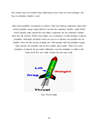 18
inert reaction mass can be heated using a high-energy power source via a heat exchanger, and
then no combustion chamber is used.
Solid rocket propellants are prepared as a mixture of fuel and oxidising components called 'grain'
and the propellant storage casing effectively becomes the combustion chamber. Liquid-fuelled
rockets typically pump separate fuel and oxidiser components into the combustion chamber,
where they mix and burn. Hybrid rocket engines use a combination of solid and liquid or gaseous
propellants. Both liquid and hybrid rockets use injectors to introduce the propellant into the
chamber. These are often an array of simple jets - holes through which the propellant escapes
under pressure; but sometimes may be more complex spray nozzles. When two or more
propellants are injected, the jets usually deliberately cause the propellants to collide as this
breaks up the flow into smaller droplets that burn more easily.
Fig-h- Rocket engine
 