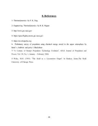 20
8. References
1- Thermodynamics by P. K. Nag
2- Engineering Thermodynamics by R. K. Rajput
3- http://www.grc.nasa.gov
4- https://spaceflightsystems.grc.nasa.gov
5- https://en.wikipedia.org
6- Preliminary survey of propulsion using chemical energy stored in the upper atmosphere by
lionel v, baldwin and perry l. Blackshear
7- "A Century of Ramjet Propulsion Technology Evolution", AIAA Journal of Propulsion and
Power, Vol. 20, No. 1, January – February 2004.
8- Wake, M.H. (1993). "The Skull as a Locomotors Organ". In Hanken, James.The Skull.
University of Chicago Press.
 