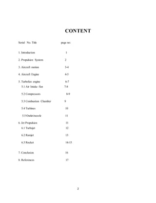 2
CONTENT
Serial No. Title page no:
1. Introduction 1
2. Propulsion System 2
3. Aircraft motion 3-4
4. Aircraft Engine 4-5
5. Turbofan engine 6-7
5.1 Air Intake /fan 7-8
5.2 Compressors 8-9
5.3 Combustion Chamber 9
5.4 Turbines 10
5.5 Outlet/nozzle 11
6. Jet Propulsion 11
6.1 Turbojet 12
6.2 Ramjet 13
6.3 Rocket 14-15
7. Conclusion 16
8. References 17
 