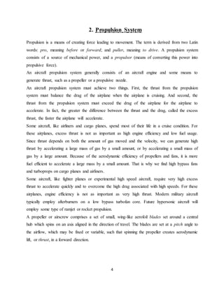 4
2. Propulsion System
Propulsion is a means of creating force leading to movement. The term is derived from two Latin
words: pro, meaning before or forward; and puller, meaning to drive. A propulsion system
consists of a source of mechanical power, and a propulsor (means of converting this power into
propulsive force).
An aircraft propulsion system generally consists of an aircraft engine and some means to
generate thrust, such as a propeller or a propulsive nozzle.
An aircraft propulsion system must achieve two things. First, the thrust from the propulsion
system must balance the drag of the airplane when the airplane is cruising. And second, the
thrust from the propulsion system must exceed the drag of the airplane for the airplane to
accelerate. In fact, the greater the difference between the thrust and the drag, called the excess
thrust, the faster the airplane will accelerate.
Some aircraft, like airliners and cargo planes, spend most of their life in a cruise condition. For
these airplanes, excess thrust is not as important as high engine efficiency and low fuel usage.
Since thrust depends on both the amount of gas moved and the velocity, we can generate high
thrust by accelerating a large mass of gas by a small amount, or by accelerating a small mass of
gas by a large amount. Because of the aerodynamic efficiency of propellers and fans, it is more
fuel efficient to accelerate a large mass by a small amount. That is why we find high bypass fans
and turboprops on cargo planes and airliners.
Some aircraft, like fighter planes or experimental high speed aircraft, require very high excess
thrust to accelerate quickly and to overcome the high drag associated with high speeds. For these
airplanes, engine efficiency is not as important as very high thrust. Modern military aircraft
typically employ afterburners on a low bypass turbofan core. Future hypersonic aircraft will
employ some type of ramjet or rocket propulsion.
A propeller or airscrew comprises a set of small, wing-like aerofoil blades set around a central
hub which spins on an axis aligned in the direction of travel. The blades are set at a pitch angle to
the airflow, which may be fixed or variable, such that spinning the propeller creates aerodynamic
lift, or thrust, in a forward direction.
 
