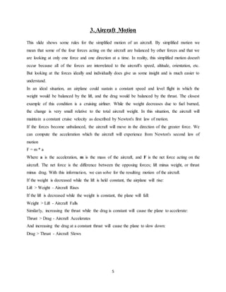 5
3. Aircraft Motion
This slide shows some rules for the simplified motion of an aircraft. By simplified motion we
mean that some of the four forces acting on the aircraft are balanced by other forces and that we
are looking at only one force and one direction at a time. In reality, this simplified motion doesn't
occur because all of the forces are interrelated to the aircraft's speed, altitude, orientation, etc.
But looking at the forces ideally and individually does give us some insight and is much easier to
understand.
In an ideal situation, an airplane could sustain a constant speed and level flight in which the
weight would be balanced by the lift, and the drag would be balanced by the thrust. The closest
example of this condition is a cruising airliner. While the weight decreases due to fuel burned,
the change is very small relative to the total aircraft weight. In this situation, the aircraft will
maintain a constant cruise velocity as described by Newton's first law of motion.
If the forces become unbalanced, the aircraft will move in the direction of the greater force. We
can compute the acceleration which the aircraft will experience from Newton's second law of
motion
F = m * a
Where a is the acceleration, m is the mass of the aircraft, and F is the net force acting on the
aircraft. The net force is the difference between the opposing forces; lift minus weight, or thrust
minus drag. With this information, we can solve for the resulting motion of the aircraft.
If the weight is decreased while the lift is held constant, the airplane will rise:
Lift > Weight - Aircraft Rises
If the lift is decreased while the weight is constant, the plane will fall:
Weight > Lift - Aircraft Falls
Similarly, increasing the thrust while the drag is constant will cause the plane to accelerate:
Thrust > Drag - Aircraft Accelerates
And increasing the drag at a constant thrust will cause the plane to slow down:
Drag > Thrust - Aircraft Slows
 