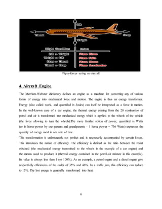 6
Fig-a-forces acting on aircraft
4. Aircraft Engine
The Merriam-Webster dictionary defines an engine as a machine for converting any of various
forms of energy into mechanical force and motion. The engine is thus an energy transformer.
Energy (also called work, and quantified in Joules) can itself be interpreted as a force in motion.
In the well-known case of a car engine, the thermal energy coming from the 20 combustion of
petrol and air is transformed into mechanical energy which is applied to the wheels of the vehicle
(the force allowing to turn the wheels).The more familiar notion of power, quantified in Watts
(or in horse-power by our parents and grandparents – 1 horse power = 736 Watts) expresses the
quantity of energy used in one unit of time.
This transformation is unfortunately not perfect and is necessarily accompanied by certain losses.
This introduces the notion of efficiency. The efficiency is defined as the ratio between the result
obtained (the mechanical energy transmitted to the wheels in the example of a car engine) and
the means used to produce it (thermal energy contained in the petrol-air mixture in this example).
Its value is always less than 1 (or 100%). As an example, a petrol engine and a diesel engine give
respectively efficiencies of the order of 35% and 46%. In a traffic jam, this efficiency can reduce
to 15%. The lost energy is generally transformed into heat.
 