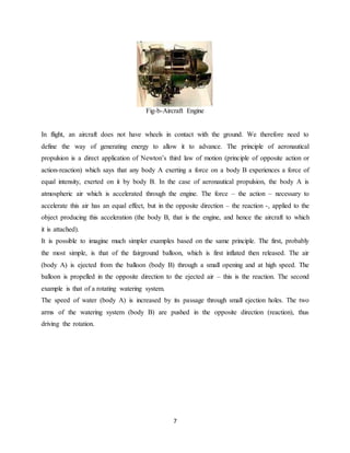 7
Fig-b-Aircraft Engine
In flight, an aircraft does not have wheels in contact with the ground. We therefore need to
define the way of generating energy to allow it to advance. The principle of aeronautical
propulsion is a direct application of Newton’s third law of motion (principle of opposite action or
action-reaction) which says that any body A exerting a force on a body B experiences a force of
equal intensity, exerted on it by body B. In the case of aeronautical propulsion, the body A is
atmospheric air which is accelerated through the engine. The force – the action – necessary to
accelerate this air has an equal effect, but in the opposite direction – the reaction -, applied to the
object producing this acceleration (the body B, that is the engine, and hence the aircraft to which
it is attached).
It is possible to imagine much simpler examples based on the same principle. The first, probably
the most simple, is that of the fairground balloon, which is first inflated then released. The air
(body A) is ejected from the balloon (body B) through a small opening and at high speed. The
balloon is propelled in the opposite direction to the ejected air – this is the reaction. The second
example is that of a rotating watering system.
The speed of water (body A) is increased by its passage through small ejection holes. The two
arms of the watering system (body B) are pushed in the opposite direction (reaction), thus
driving the rotation.
 