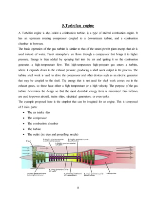 8
5.Turbofan engine
A Turbofan engine is also called a combustion turbine, is a type of internal combustion engine. It
has an upstream rotating compressor coupled to a downstream turbine, and a combustion
chamber in between.
The basic operation of the gas turbine is similar to that of the steam power plant except that air is
used instead of water. Fresh atmospheric air flows through a compressor that brings it to higher
pressure. Energy is then added by spraying fuel into the air and igniting it so the combustion
generates a high-temperature flow. This high-temperature high-pressure gas enters a turbine,
where it expands down to the exhaust pressure, producing a shaft work output in the process. The
turbine shaft work is used to drive the compressor and other devices such as an electric generator
that may be coupled to the shaft. The energy that is not used for shaft work comes out in the
exhaust gases, so these have either a high temperature or a high velocity. The purpose of the gas
turbine determines the design so that the most desirable energy form is maximized. Gas turbines
are used to power aircraft, trains ships, electrical generators, or even tanks.
The example proposed here is the simplest that can be imagined for an engine. This is composed
of 5 main parts:
 The air intake /fan
 The compressor
 The combustion chamber
 The turbine
 The outlet (jet pipe and propelling nozzle)
 