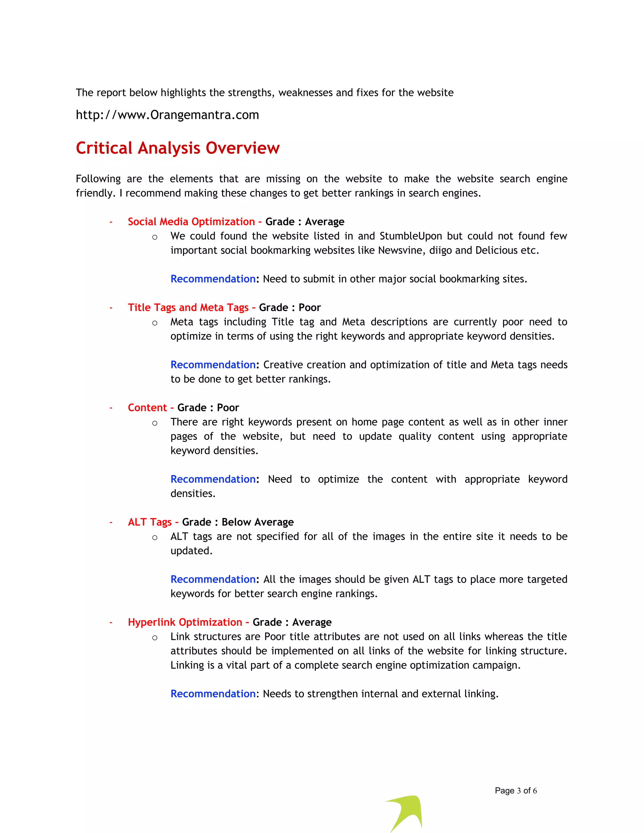 The report below highlights the strengths, weaknesses and fixes for the website 
http://www.Orangemantra.com 
Critical Analysis Overview 
Following are the elements that are missing on the website to make the website search engine 
friendly. I recommend making these changes to get better rankings in search engines. 
- Social Media Optimization – Grade : Average 
o We could found the website listed in and StumbleUpon but could not found few 
important social bookmarking websites like Newsvine, diigo and Delicious etc. 
Recommendation: Need to submit in other major social bookmarking sites. 
- Title Tags and Meta Tags – Grade : Poor 
o Meta tags including Title tag and Meta descriptions are currently poor need to 
optimize in terms of using the right keywords and appropriate keyword densities. 
Recommendation: Creative creation and optimization of title and Meta tags needs 
to be done to get better rankings. 
- Content – Grade : Poor 
o There are right keywords present on home page content as well as in other inner 
pages of the website, but need to update quality content using appropriate 
keyword densities. 
Recommendation: Need to optimize the content with appropriate keyword 
densities. 
- ALT Tags – Grade : Below Average 
o ALT tags are not specified for all of the images in the entire site it needs to be 
updated. 
Recommendation: All the images should be given ALT tags to place more targeted 
keywords for better search engine rankings. 
- Hyperlink Optimization – Grade : Average 
o Link structures are Poor title attributes are not used on all links whereas the title 
attributes should be implemented on all links of the website for linking structure. 
Linking is a vital part of a complete search engine optimization campaign. 
Recommendation: Needs to strengthen internal and external linking. 
Page 3 of 6 
 